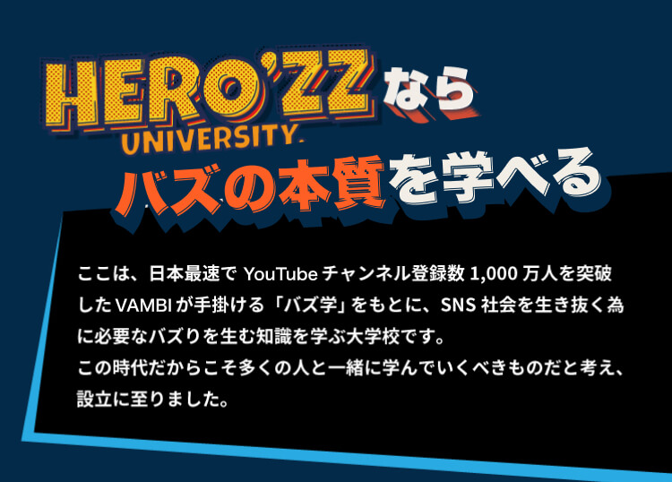 HERO’zz Universityなら、本物のバズりを学べる　ここは、日本最速でYoutubeチャンネル登録数1,000万人を突破したVANBIが手掛ける「バズ学」 をもとに、SNS社会を生き抜く為に必要なバズりを生む知識を学ぶ大学校です。この時代だからこそ多くの人と一緒に学んでいくべきものだと考え、設立に至りました。