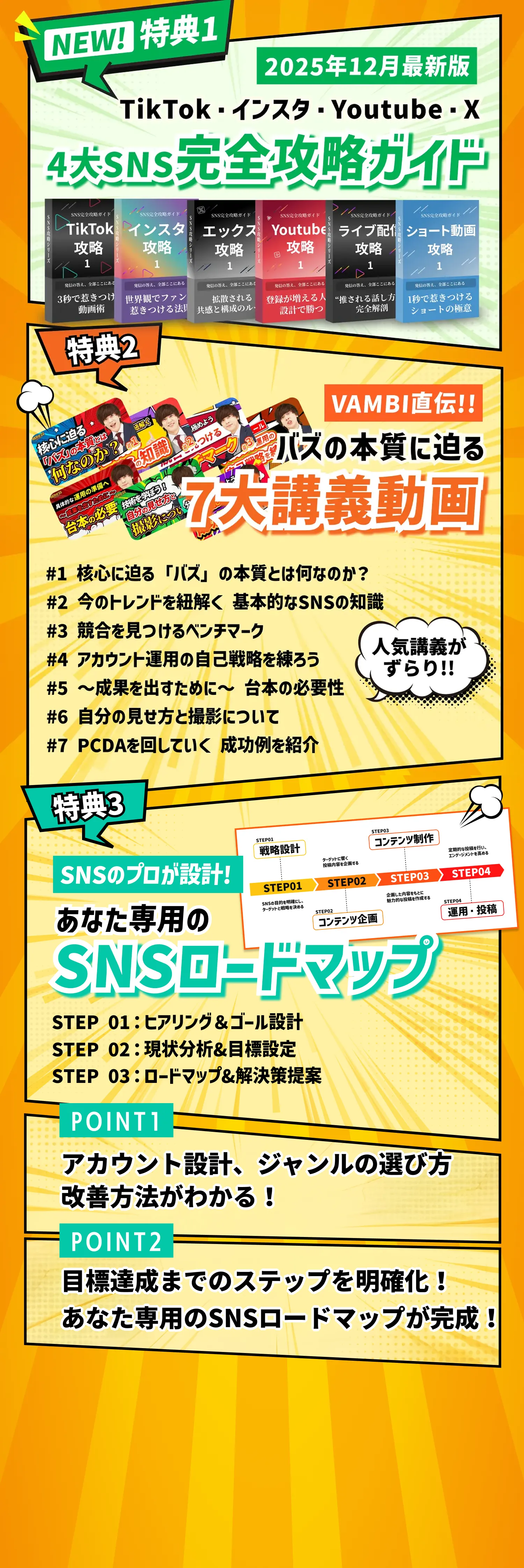 3大限定特典のご案内。特典1：NEW! 特典1 2025年12月最新版
                  TikTok・インスタ・Youtube・X
                  4大SNS完全攻略ガイド。6冊の攻略本が含まれます：TikTok攻略（3秒で惹きつけ）、インスタ攻略（世界観でファン惹きつける法）、エックス攻略（拡散されると構成の）、Youtube攻略（登録が増える人設計で勝つ）、ライブ配信攻略（される話し方完全解）、ショート動画攻略（1秒で惹きつけるショートの極意）。特典2：VAMBI直伝!!
                  バズの本質に迫る
                  7大講義動画。講義内容：核心に迫る「バズ」の本質とは何なのか？、今のトレンドを紐解く
                  基本的なSNSの知識、競合を見つけるベンチマーク、アカウント運用の自己戦略を練ろう、成果を出すために台本の必要性、自分の見せ方と撮影について、PCDAを回していく成功例を紹介。人気講義がずらりと並んでいます。特典3：SNSのプロが設計!
                  あなた専用の
                  SNSロードマップ。4ステップのプロセス：戦略設計→コンテンツ企画→コンテンツ制作→運用・投稿。POINT1：アカウント設計、ジャンルの選び方、改善方法がわかる！POINT2：目標達成までのステップを明確化！あなた専用のSNSロードマップが完成！
                  