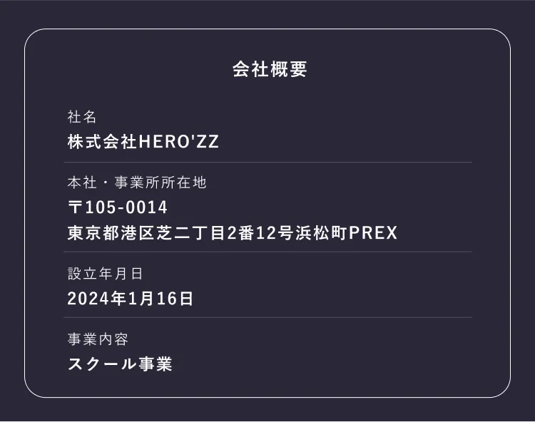 会社概要　社名：株式会社HERO'ZZ 本社・事業所所在地：郵便番号105-0014東京都港区芝二丁目2番12号浜松町PREX　設立年月日：2024年1月16日　事業内容：スクール事業