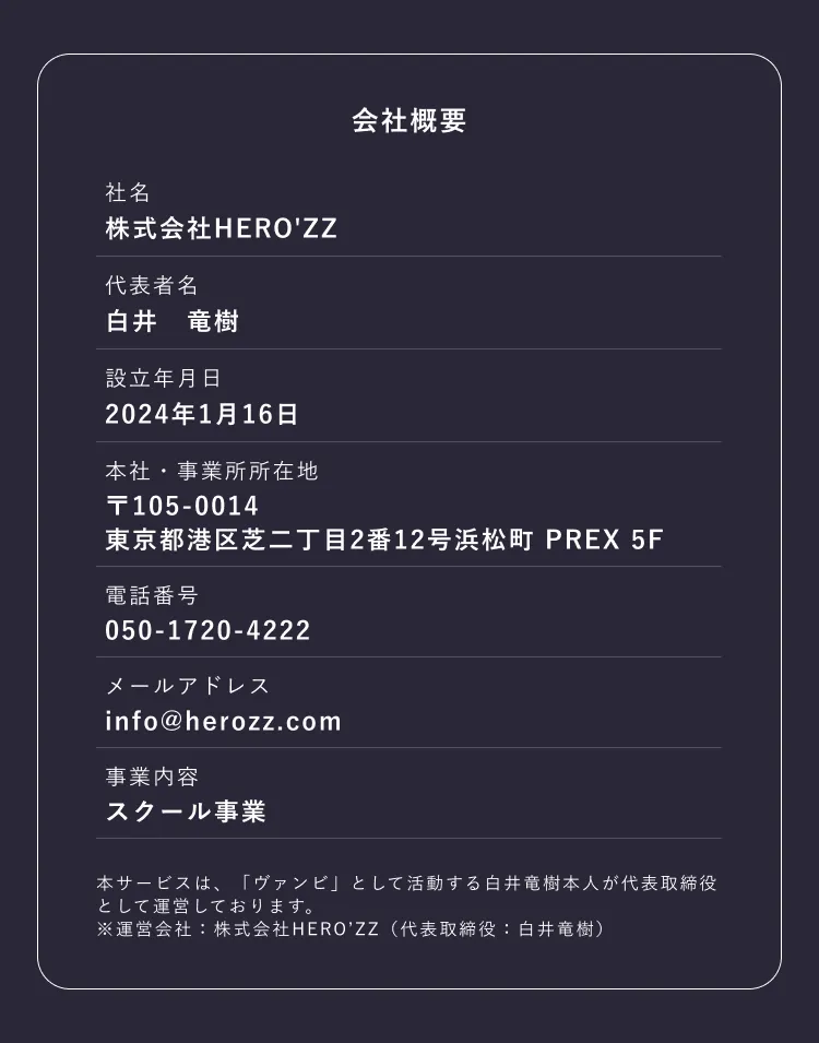 会社概要　社名：株式会社HERO'ZZ 本社・事業所所在地：郵便番号105-0014東京都港区芝二丁目2番12号浜松町PREX　設立年月日：2024年1月16日　事業内容：スクール事業
