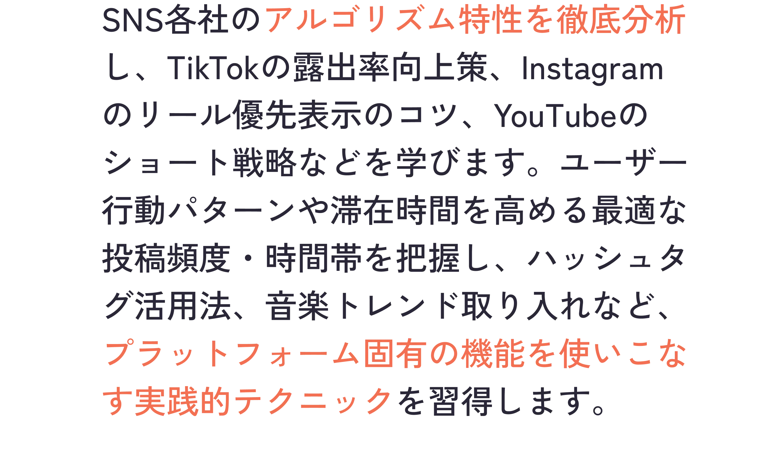 SNS各社のアルゴリズム特性を徹底分析し、TikTokの露出率向上策、Instagramのリール優先表示のコツ、YouTubeのショート戦略などを学びます。ユーザー行動パターンや滞在時間を高める最適な投稿頻度・時間帯を把握し、ハッシュタグ活用法、音楽トレンド取り入れなど、プラットフォーム固有の機能を使いこなす実践的テクニックを習得します。