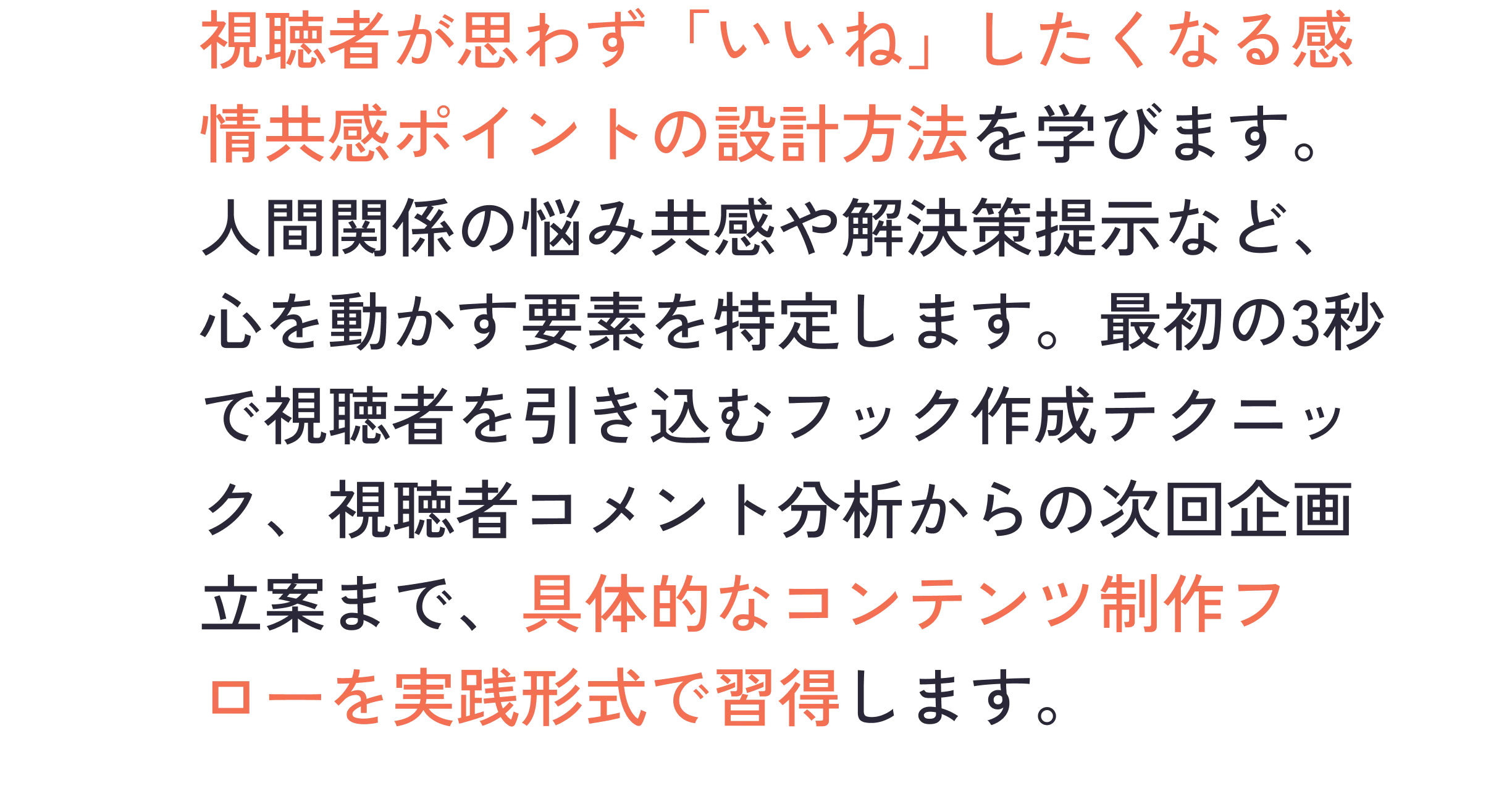 視聴者が思わず「いいね」したくなる感情共感ポイントの設計方法を学びます。人間関係の悩み共感や解決策提示など、心を動かす要素を特定します。最初の3秒で視聴者を引き込むフック作成テクニック、視聴者コメント分析からの次回企画立案まで、具体的なコンテンツ制作フローを実践形式で習得します。