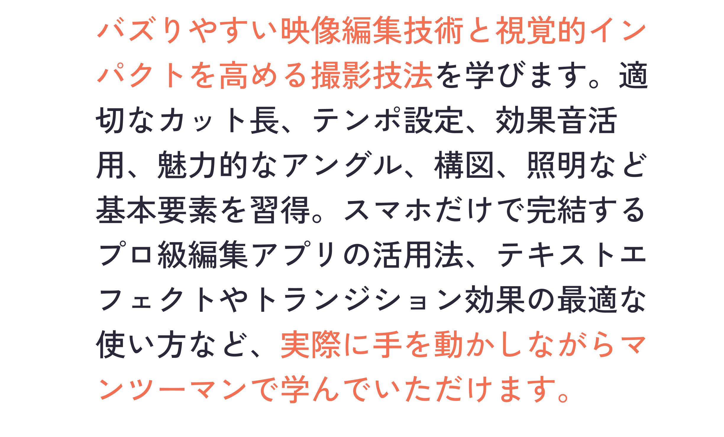 バズりやすい映像編集技術と視覚的インパクトを高める撮影技法を学びます。適切なカット長、テンポ設定、効果音活用、魅力的なアングル、構図、照明など基本要素を習得。スマホだけで完結するプロ級編集アプリの活用法、テキストエフェクトやトランジション効果の最適な使い方など、実際に手を動かしながらマンツーマンで学んでいただけます。