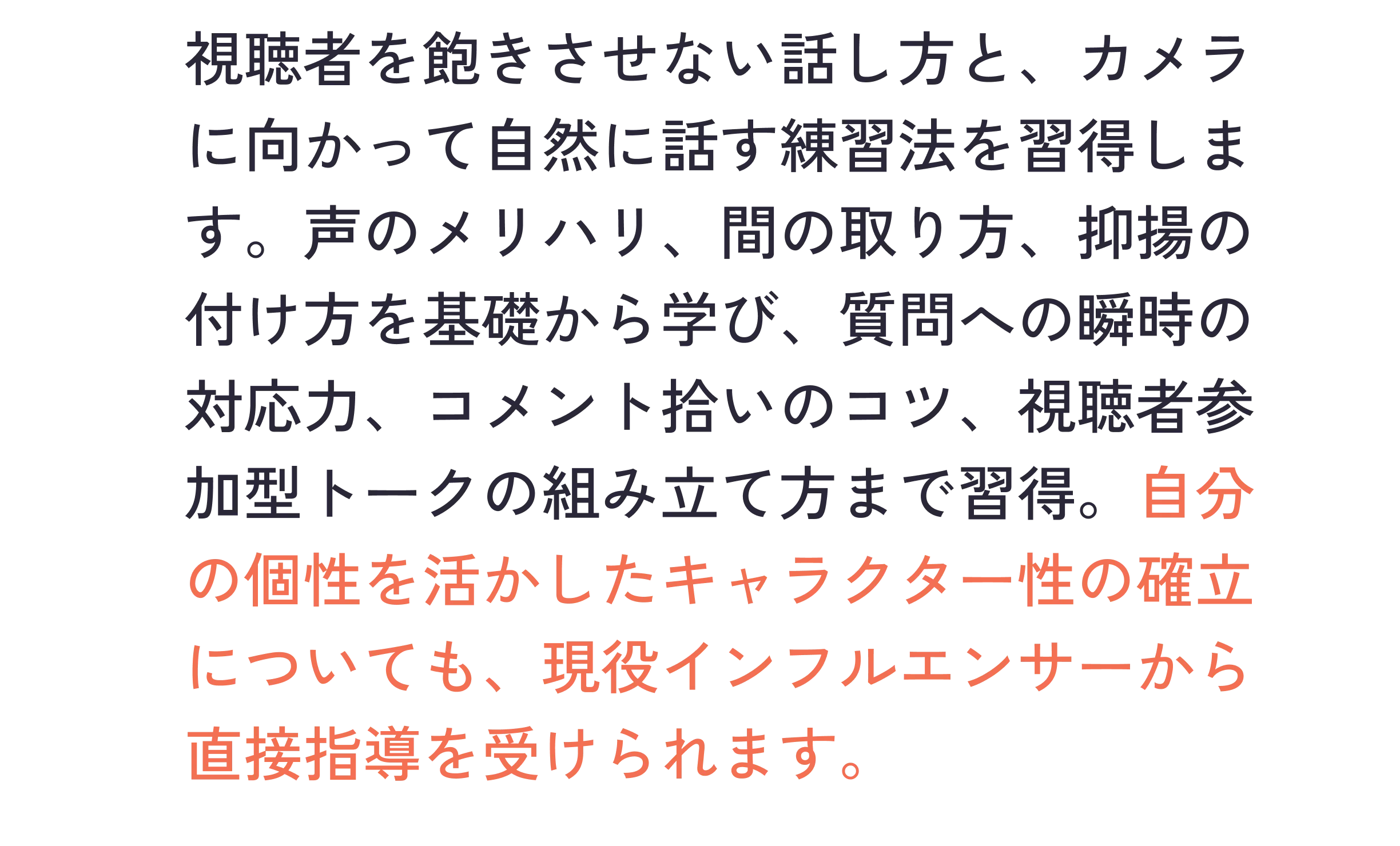 視聴者を飽きさせない話し方と、カメラに向かって自然に話す練習法を習得します。声のメリハリ、間の取り方、抑揚の付け方を基礎から学び、質問への瞬時の対応力、コメント拾いのコツ、視聴者参加型トークの組み立て方まで習得。自分の個性を活かしたキャラクター性の確立についても、現役インフルエンサーから直接指導を受けられます。